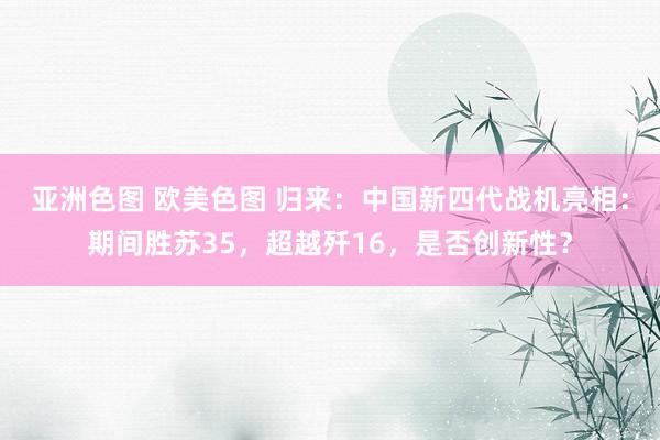 亚洲色图 欧美色图 归来：中国新四代战机亮相：期间胜苏35，超越歼16，是否创新性？
