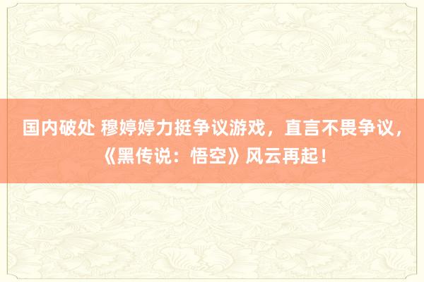 国内破处 穆婷婷力挺争议游戏，直言不畏争议，《黑传说：悟空》风云再起！