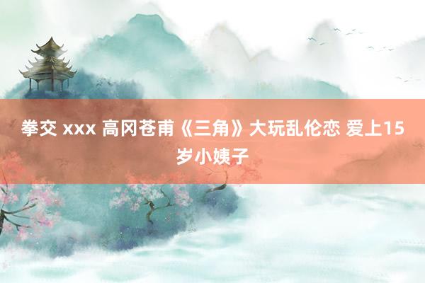 拳交 xxx 高冈苍甫《三角》大玩乱伦恋 爱上15岁小姨子