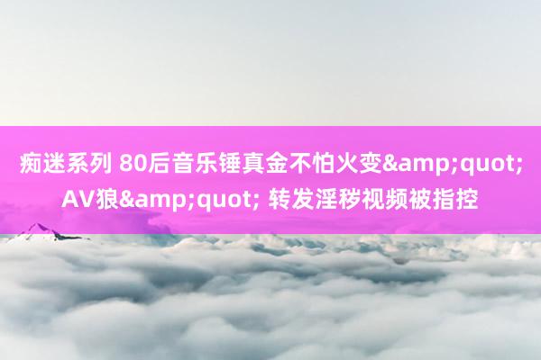 痴迷系列 80后音乐锤真金不怕火变"AV狼" 转发淫秽视频被指控
