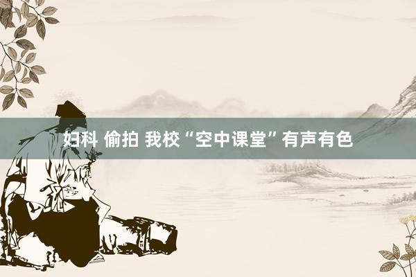 妇科 偷拍 我校“空中课堂”有声有色
