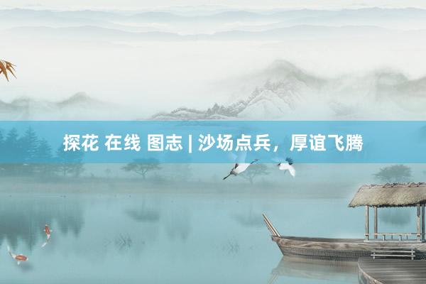 探花 在线 图志 | 沙场点兵，厚谊飞腾
