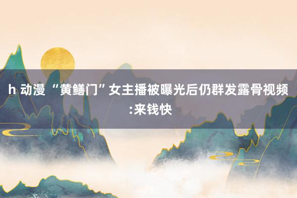 h 动漫 “黄鳝门”女主播被曝光后仍群发露骨视频 :来钱快