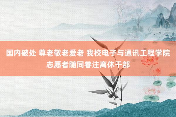 国内破处 尊老敬老爱老 我校电子与通讯工程学院志愿者随同眷注离休干部