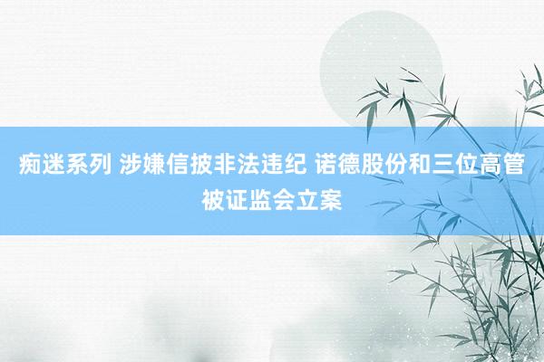 痴迷系列 涉嫌信披非法违纪 诺德股份和三位高管被证监会立案