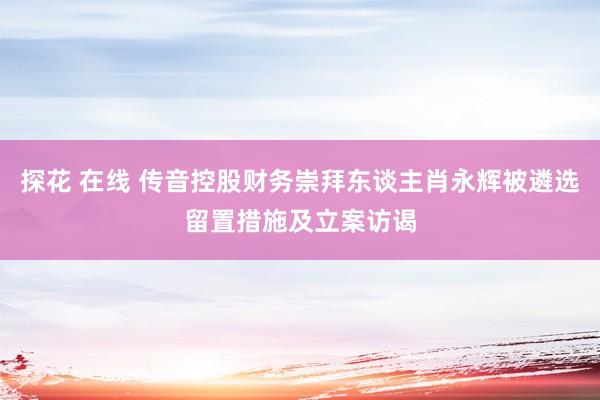 探花 在线 传音控股财务崇拜东谈主肖永辉被遴选留置措施及立案访谒