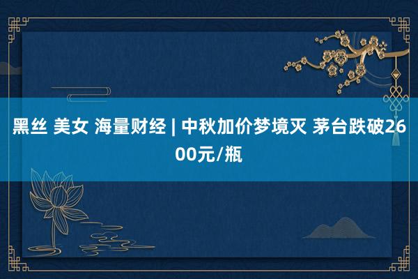 黑丝 美女 海量财经 | 中秋加价梦境灭 茅台跌破2600元/瓶