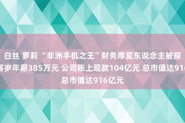 白丝 萝莉 “非洲手机之王”财务厚爱东说念主被探望！客岁年薪385万元 公司账上现款104亿元 总市值达916亿元