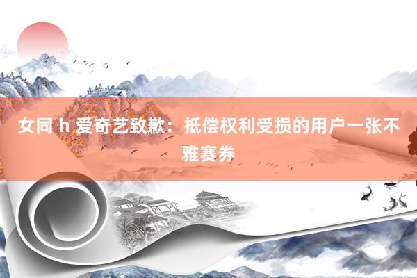 女同 h 爱奇艺致歉：抵偿权利受损的用户一张不雅赛券