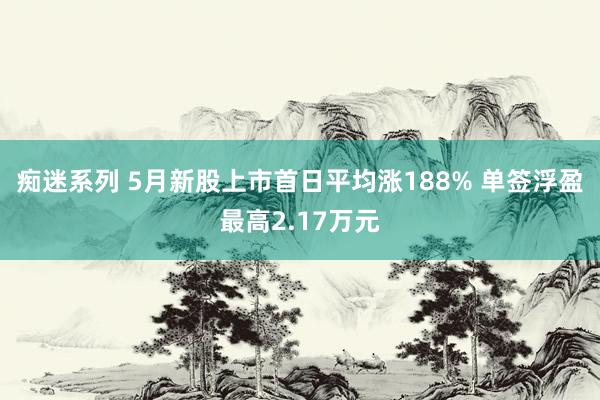 痴迷系列 5月新股上市首日平均涨188% 单签浮盈最高2.17万元