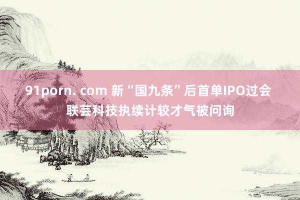 91porn. com 新“国九条”后首单IPO过会 联芸科技执续计较才气被问询