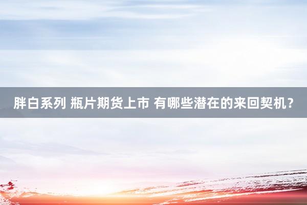 胖白系列 瓶片期货上市 有哪些潜在的来回契机？