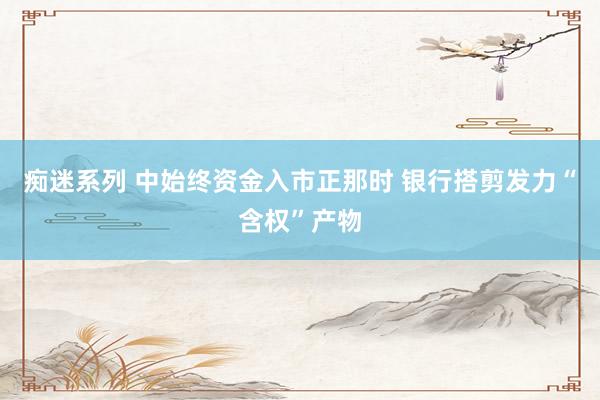 痴迷系列 中始终资金入市正那时 银行搭剪发力“含权”产物