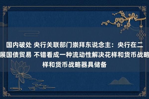 国内破处 央行关联部门崇拜东说念主：央行在二级阛阓开展国债贸易 不错看成一种流动性解决花样和货币战略器具储备