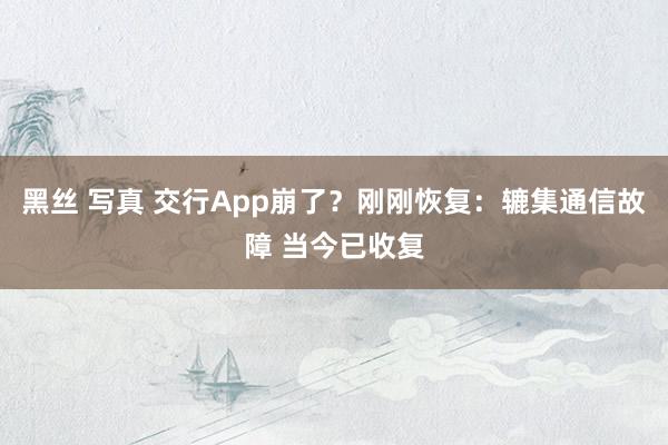 黑丝 写真 交行App崩了？刚刚恢复：辘集通信故障 当今已收复