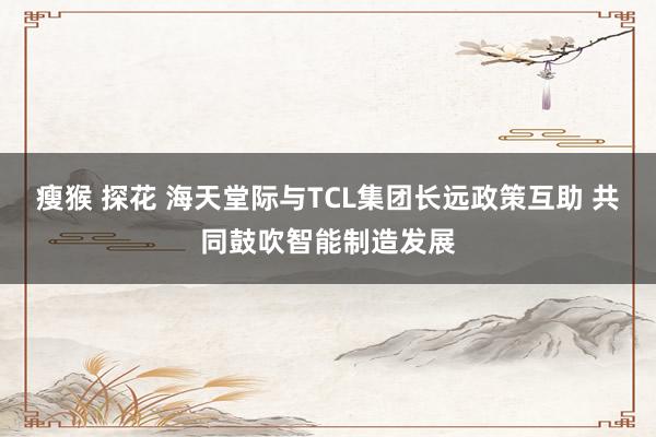 瘦猴 探花 海天堂际与TCL集团长远政策互助 共同鼓吹智能制造发展