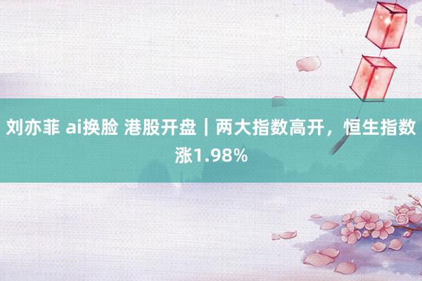 刘亦菲 ai换脸 港股开盘｜两大指数高开，恒生指数涨1.98%