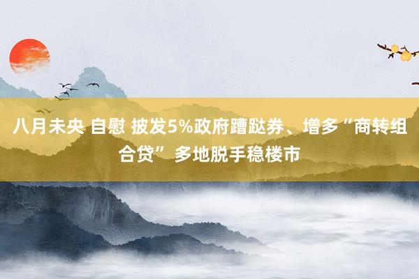八月未央 自慰 披发5%政府蹧跶券、增多“商转组合贷” 多地脱手稳楼市