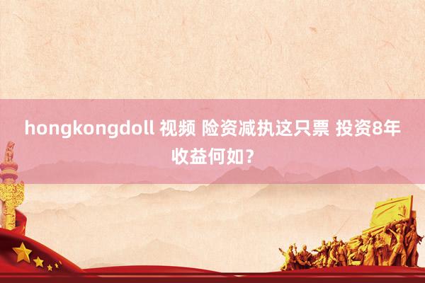 hongkongdoll 视频 险资减执这只票 投资8年收益何如？