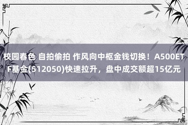 校园春色 自拍偷拍 作风向中枢金钱切换！A500ETF基金(512050)快速拉升，盘中成交额超15亿元