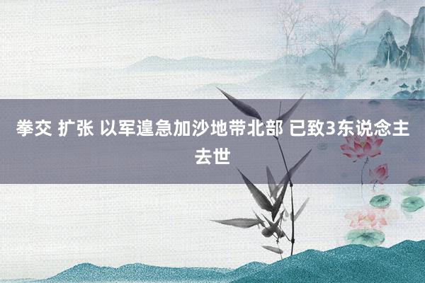 拳交 扩张 以军遑急加沙地带北部 已致3东说念主去世