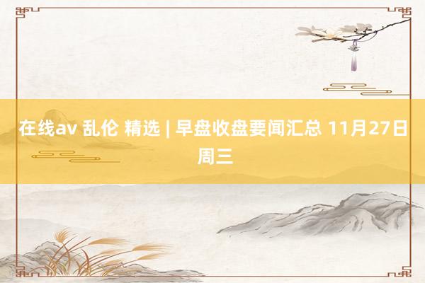 在线av 乱伦 精选 | 早盘收盘要闻汇总 11月27日 周三