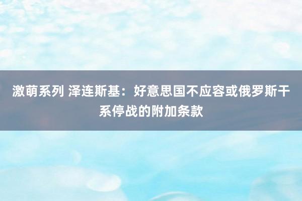 激萌系列 泽连斯基：好意思国不应容或俄罗斯干系停战的附加条款