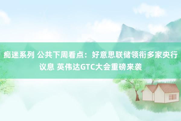 痴迷系列 公共下周看点：好意思联储领衔多家央行议息 英伟达GTC大会重磅来袭