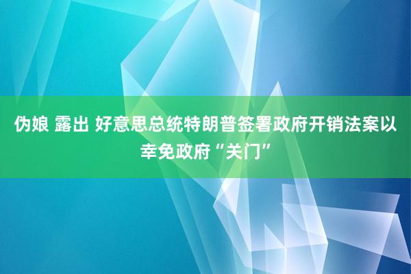 伪娘 露出 好意思总统特朗普签署政府开销法案以幸免政府“关门”