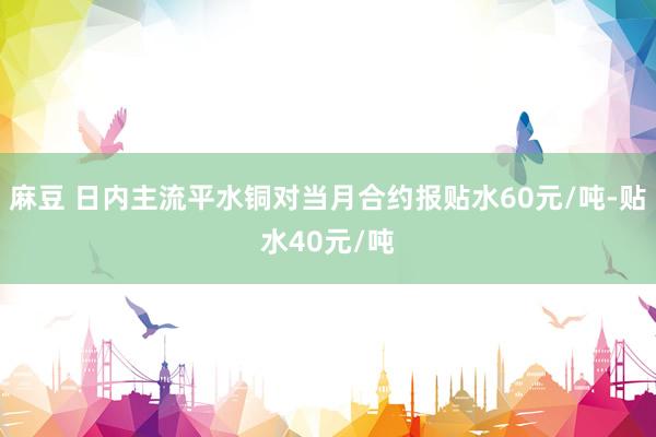 麻豆 日内主流平水铜对当月合约报贴水60元/吨-贴水40元/吨