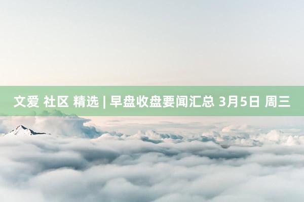文爱 社区 精选 | 早盘收盘要闻汇总 3月5日 周三