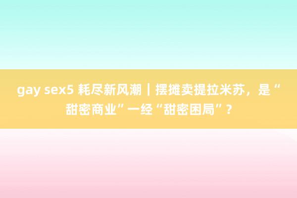 gay sex5 耗尽新风潮｜摆摊卖提拉米苏，是“甜密商业”一经“甜密困局”？