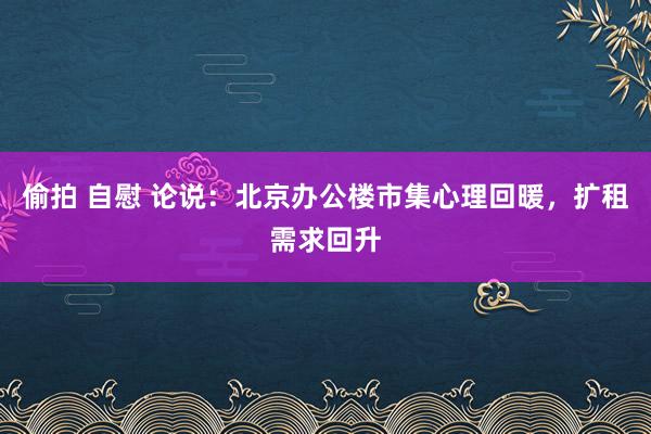 偷拍 自慰 论说：北京办公楼市集心理回暖，扩租需求回升