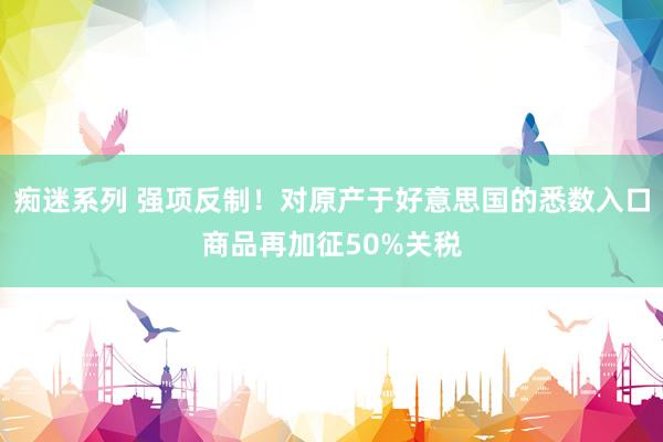 痴迷系列 强项反制！对原产于好意思国的悉数入口商品再加征50%关税