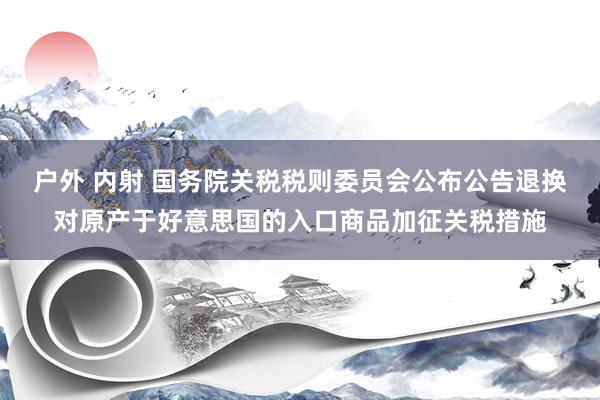 户外 内射 国务院关税税则委员会公布公告退换对原产于好意思国的入口商品加征关税措施