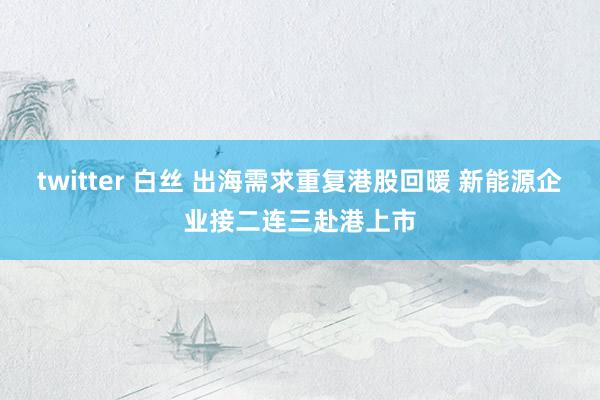 twitter 白丝 出海需求重复港股回暖 新能源企业接二连三赴港上市