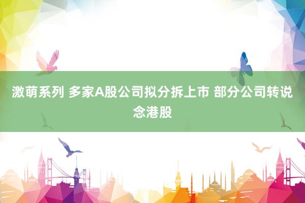 激萌系列 多家A股公司拟分拆上市 部分公司转说念港股