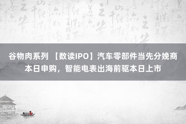 谷物肉系列 【数读IPO】汽车零部件当先分娩商本日申购，智能电表出海前驱本日上市